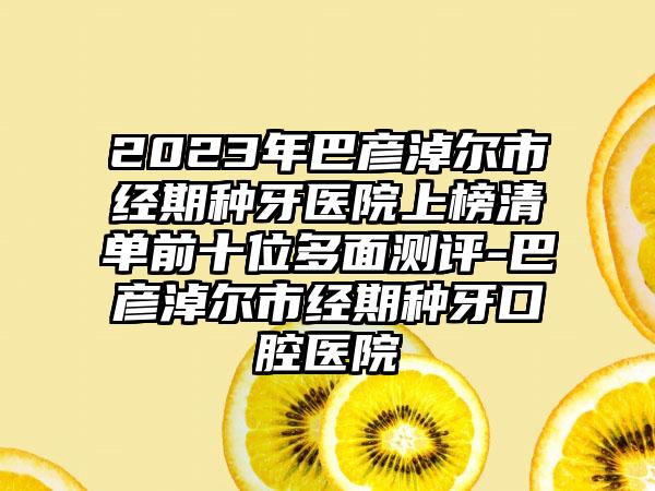 2023年巴彦淖尔市经期种牙医院上榜清单前十位多面测评-巴彦淖尔市经期种牙口腔医院