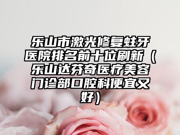乐山市激光修复蛀牙医院排名前十位刷新（乐山达芬奇医疗美容门诊部口腔科便宜又好）