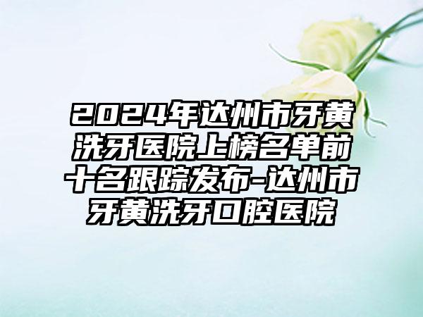 2024年达州市牙黄洗牙医院上榜名单前十名跟踪发布-达州市牙黄洗牙口腔医院