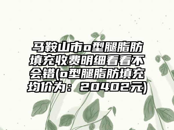 马鞍山市o型腿脂肪填充收费明细看看不会错(o型腿脂肪填充均价为：20402元)
