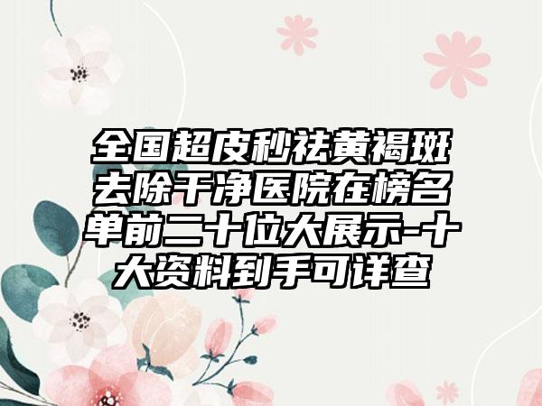 全国超皮秒祛黄褐斑去除干净医院在榜名单前二十位大展示-十大资料到手可详查