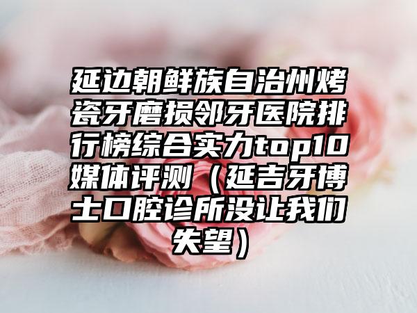 延边朝鲜族自治州烤瓷牙磨损邻牙医院排行榜综合实力top10媒体评测(延吉牙博士口腔诊所没让我们失望)