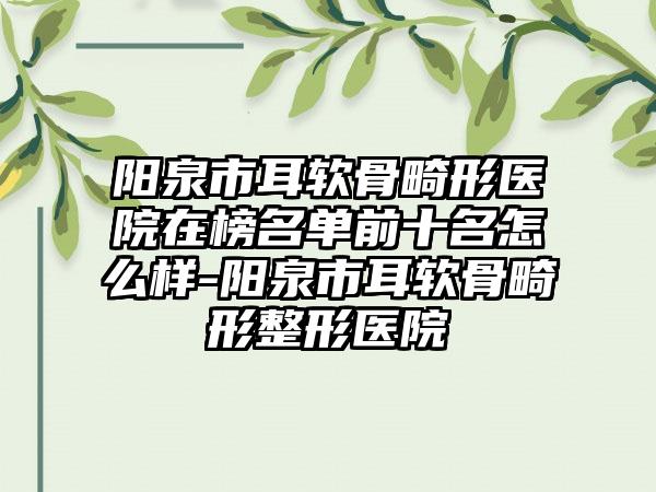 阳泉市耳软骨畸形医院在榜名单前十名怎么样-阳泉市耳软骨畸形整形医院