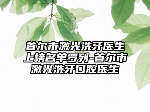 首尔市激光洗牙医生上榜名单罗列-首尔市激光洗牙口腔医生