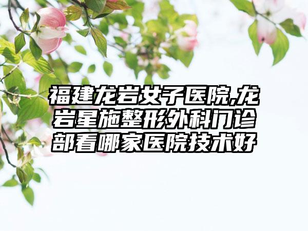 福建龙岩女子医院,龙岩星施整形外科门诊部看哪家医院技术好