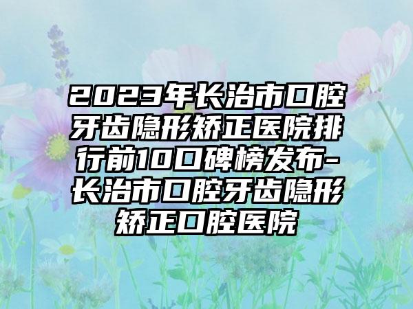 2023年长治市口腔牙齿隐形矫正医院排行前10口碑榜发布-长治市口腔牙齿隐形矫正口腔医院