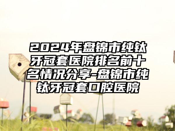 2024年盘锦市纯钛牙冠套医院排名前十名情况分享-盘锦市纯钛牙冠套口腔医院