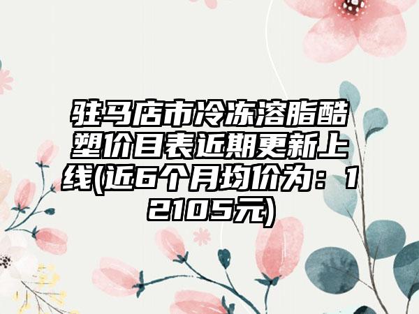 驻马店市冷冻溶脂酷塑价目表近期更新上线(近6个月均价为:12105元)