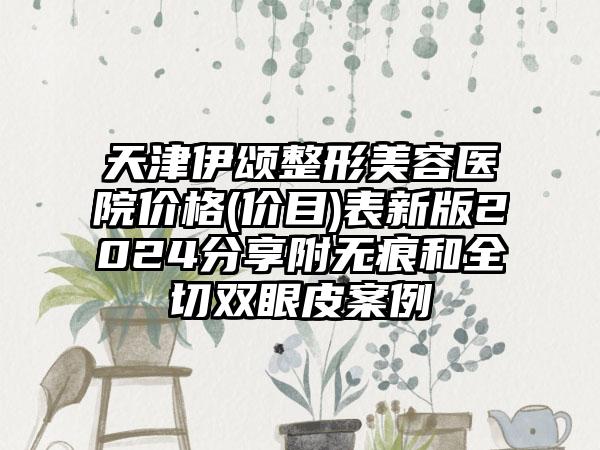 天津伊颂整形美容医院价格(价目)表新版2024分享附无痕和全切双眼皮案例