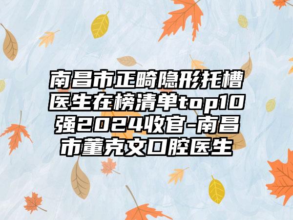 南昌市正畸隐形托槽医生在榜清单top10强2024收官-南昌市董克文口腔医生