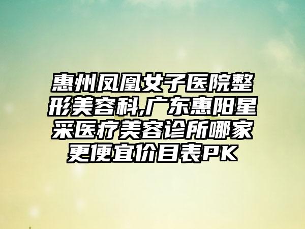 惠州凤凰女子医院整形美容科,广东惠阳星采医疗美容诊所哪家更便宜价目表PK