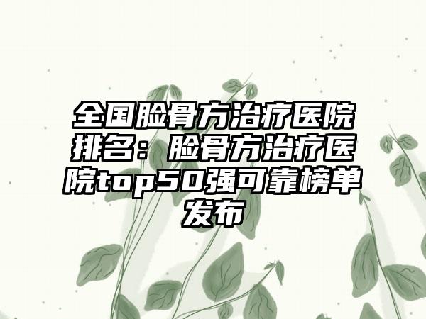全国脸骨方治疗医院排名：脸骨方治疗医院top50强可靠榜单发布