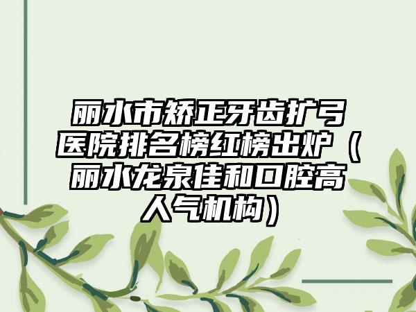 丽水市矫正牙齿扩弓医院排名榜红榜出炉（丽水龙泉佳和口腔高人气机构）