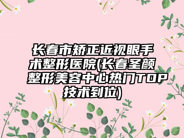 长春市矫正近视眼手术整形医院(长春圣颜整形美容中心热门TOP技术到位)