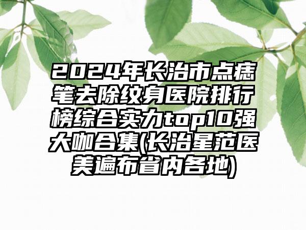 2024年长治市点痣笔去除纹身医院排行榜综合实力top10强大咖合集(长治星范医美遍布省内各地)