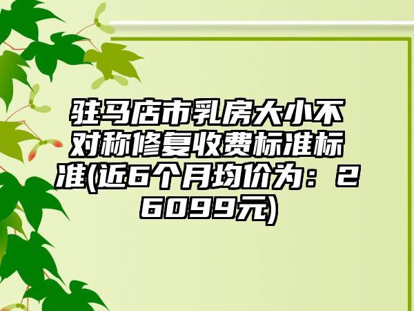 驻马店市乳房大小不对称修复收费标准标准(近6个月均价为：26099元)