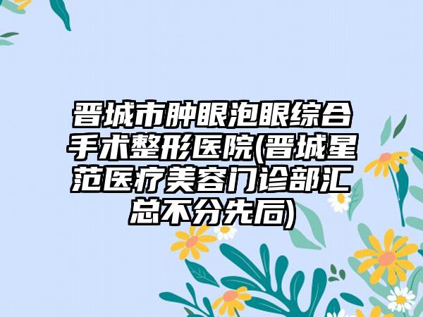 晋城市肿眼泡眼综合手术整形医院(晋城星范医疗美容门诊部汇总不分先后)