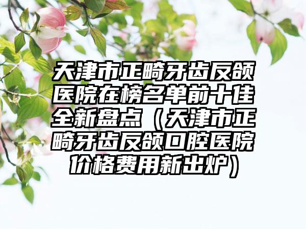 天津市正畸牙齿反颌医院在榜名单前十佳全新盘点(天津市正畸牙齿反颌口腔医院价格费用新出炉)