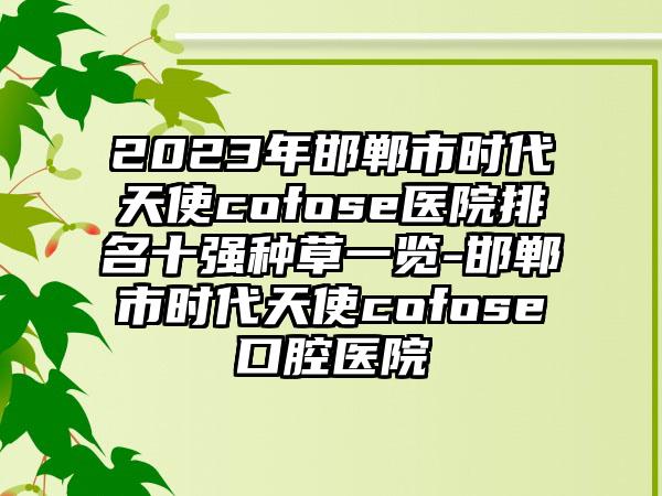 2023年邯郸市时代天使cofose医院排名十强种草一览-邯郸市时代天使cofose口腔医院