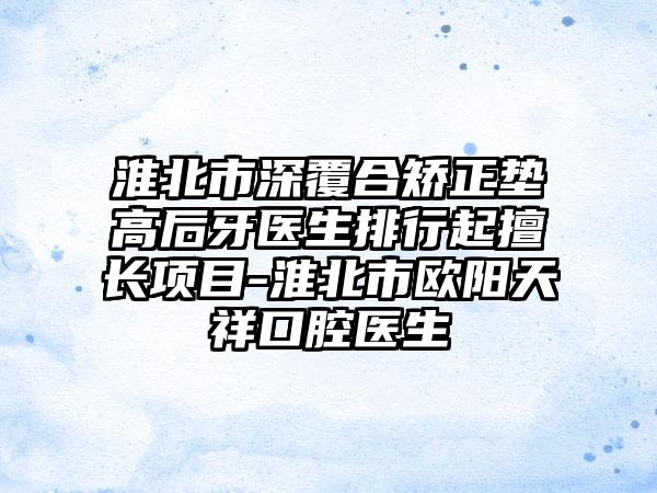 淮北市深覆合矫正垫高后牙医生排行起擅长项目-淮北市欧阳天祥口腔医生