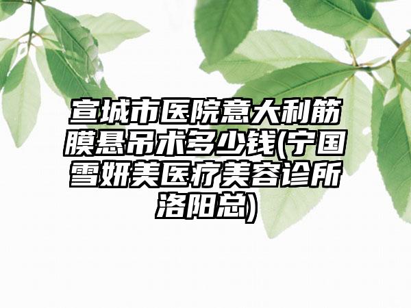 宣城市医院意大利筋膜悬吊术多少钱(宁国雪妍美医疗美容诊所洛阳总)