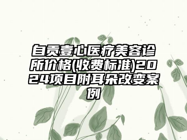 自贡壹心医疗美容诊所价格(收费标准)2024项目附耳朵改变案例