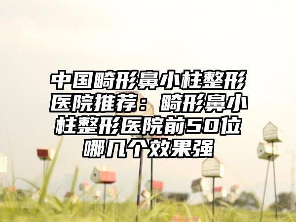 中国畸形鼻小柱整形医院推荐:畸形鼻小柱整形医院前50位哪几个效果强