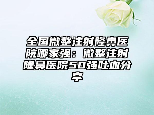 全国微整注射隆鼻医院哪家强：微整注射隆鼻医院50强吐血分享