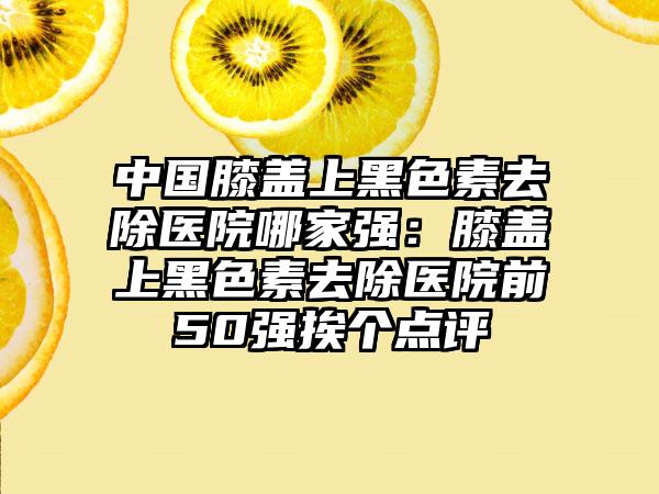 中国膝盖上黑色素去除医院哪家强:膝盖上黑色素去除医院前50强挨个点评