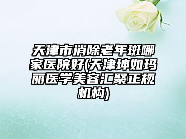 天津市消除老年斑哪家医院好(天津坤如玛丽医学美容汇聚正规机构)