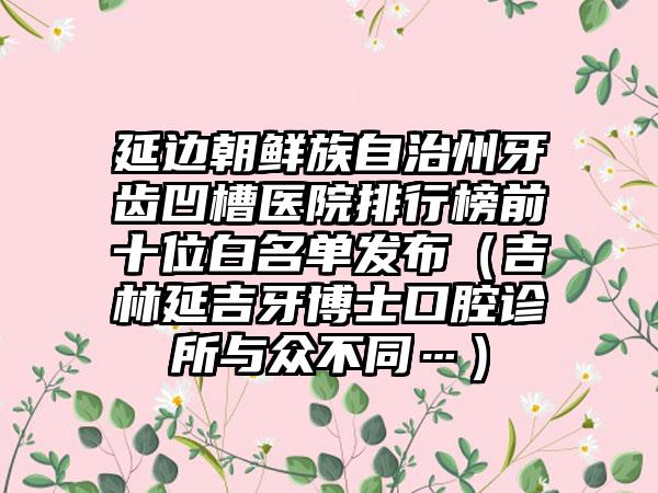延边朝鲜族自治州牙齿凹槽医院排行榜前十位白名单发布（吉林延吉牙博士口腔诊所与众不同…）