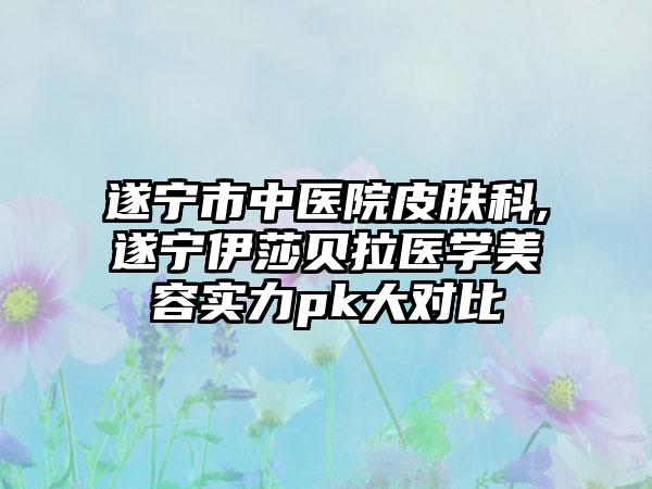 遂宁市中医院皮肤科,遂宁伊莎贝拉医学美容实力pk大对比