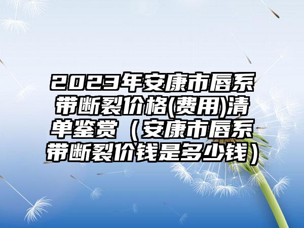 2023年安康市唇系带断裂价格(费用)清单鉴赏(安康市唇系带断裂价钱是多少钱)