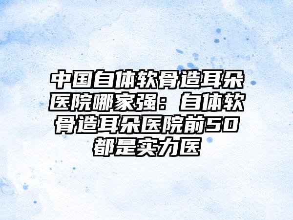 中国自体软骨造耳朵医院哪家强:自体软骨造耳朵医院前50都是实力医