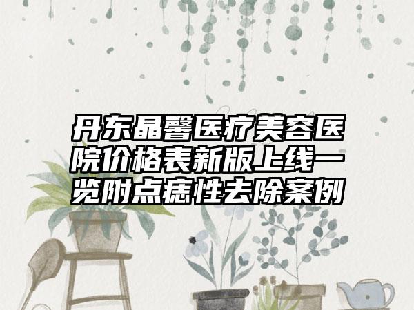 丹东晶馨医疗美容医院价格表新版上线一览附点痣性去除案例