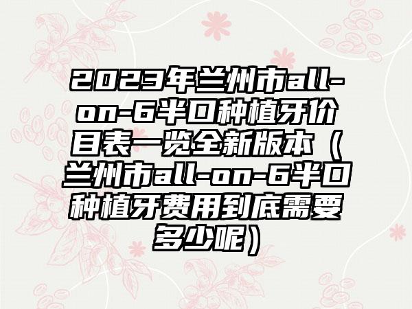 2023年兰州市all-on-6半口种植牙价目表一览全新版本(兰州市all-on-6半口种植牙费用到底需要多少呢)