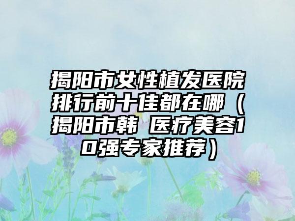 揭阳市女性植发医院排行前十佳都在哪（揭阳市韩媄医疗美容10强专家推荐）