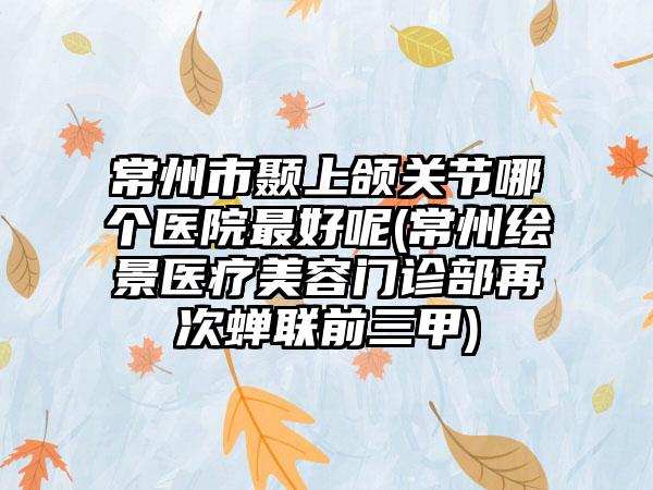 常州市颞上颌关节哪个医院最好呢(常州绘景医疗美容门诊部再次蝉联前三甲)