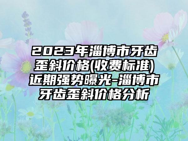 2023年淄博市牙齿歪斜价格(收费标准)近期强势曝光-淄博市牙齿歪斜价格分析
