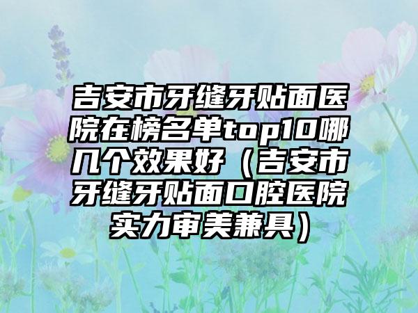 吉安市牙缝牙贴面医院在榜名单top10哪几个效果好（吉安市牙缝牙贴面口腔医院实力审美兼具）