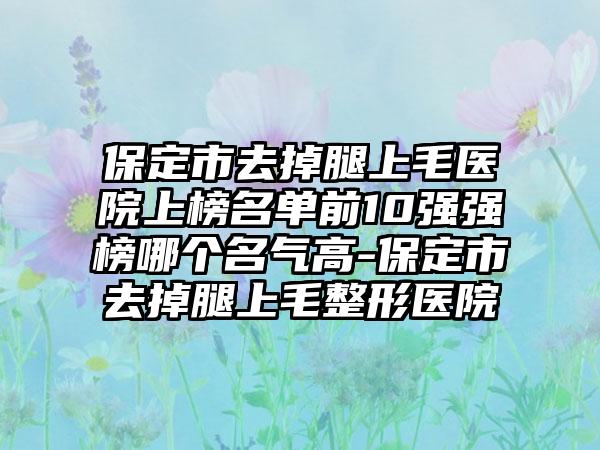 保定市去掉腿上毛医院上榜名单前10强强榜哪个名气高-保定市去掉腿上毛整形医院