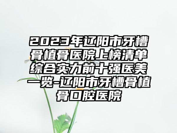 2023年辽阳市牙槽骨植骨医院上榜清单综合实力前十强医美一览-辽阳市牙槽骨植骨口腔医院