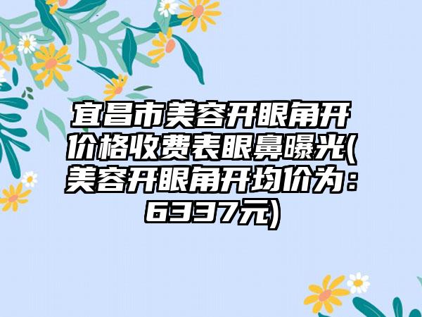 宜昌市美容开眼角开价格收费表眼鼻曝光(美容开眼角开均价为:6337元)