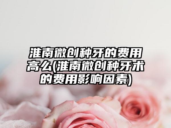 淮南微创种牙的费用高么(淮南微创种牙术的费用影响因素)
