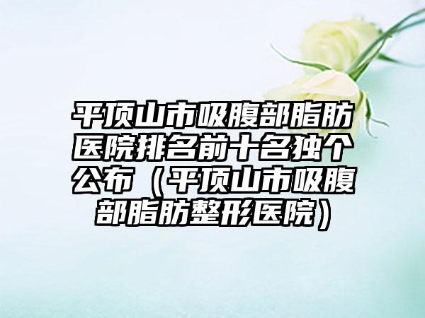 平顶山市吸腹部脂肪医院排名前十名独个公布(平顶山市吸腹部脂肪整形医院)