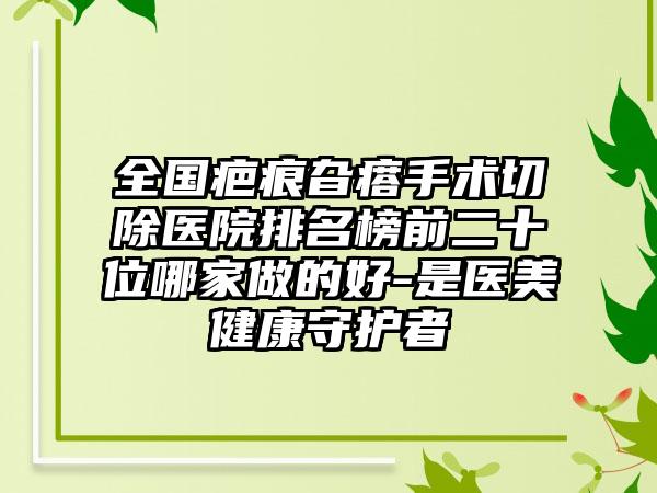 全国疤痕旮瘩手术切除医院排名榜前二十位哪家做的好-是医美健康守护者