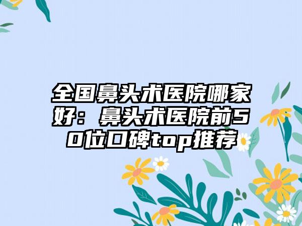 全国鼻头术医院哪家好:鼻头术医院前50位口碑top推荐