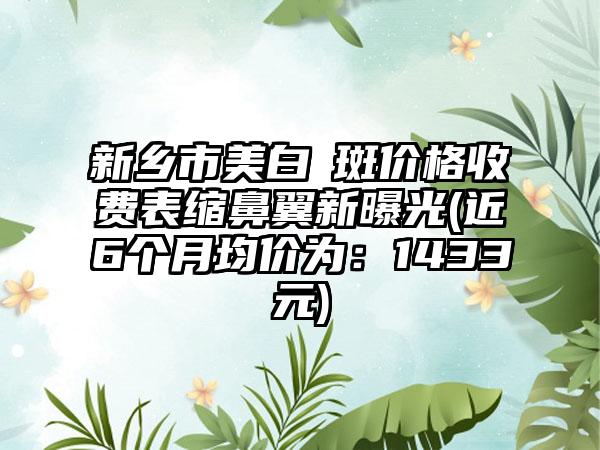 新乡市美白袪斑价格收费表缩鼻翼新曝光(近6个月均价为：1433元)