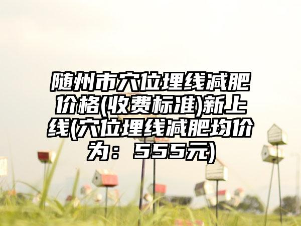 随州市穴位埋线减肥价格(收费标准)新上线(穴位埋线减肥均价为：555元)
