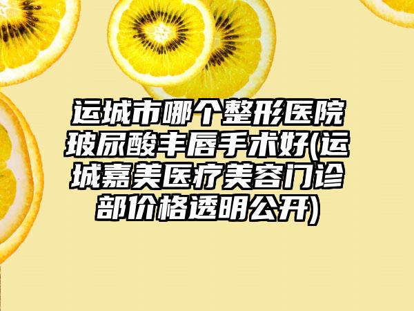 运城市哪个整形医院玻尿酸丰唇手术好(运城嘉美医疗美容门诊部价格透明公开)